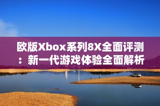 欧版Xbox系列8X全面评测：新一代游戏体验全面解析