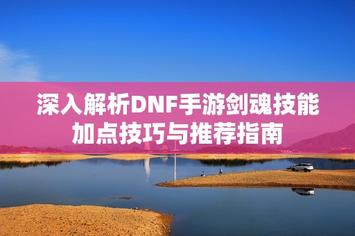 深入解析DNF手游剑魂技能加点技巧与推荐指南