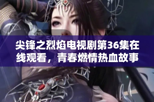 尖锋之烈焰电视剧第36集在线观看，青春燃情热血故事再续