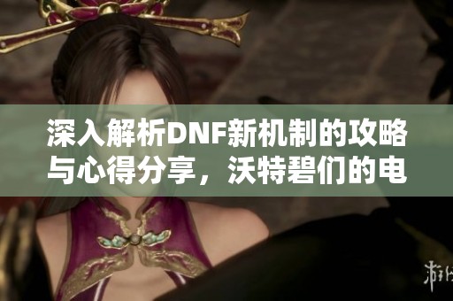 深入解析DNF新机制的攻略与心得分享，沃特碧们的电台之旅