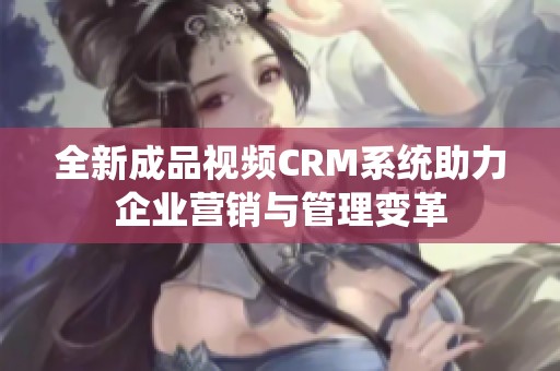 全新成品视频CRM系统助力企业营销与管理变革