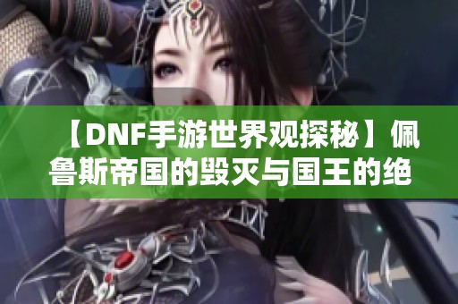 【DNF手游世界观探秘】佩鲁斯帝国的毁灭与国王的绝望抉择