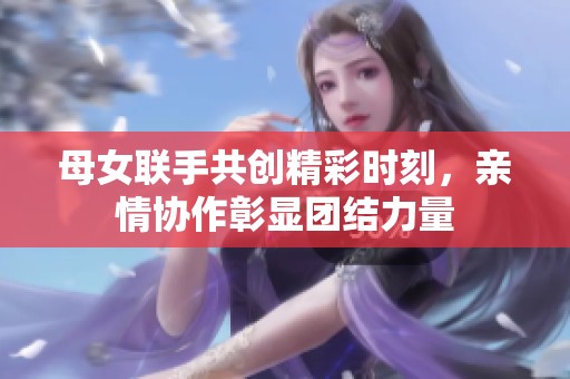 母女联手共创精彩时刻，亲情协作彰显团结力量