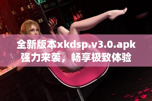 全新版本xkdsp.v3.0.apk强力来袭，畅享极致体验