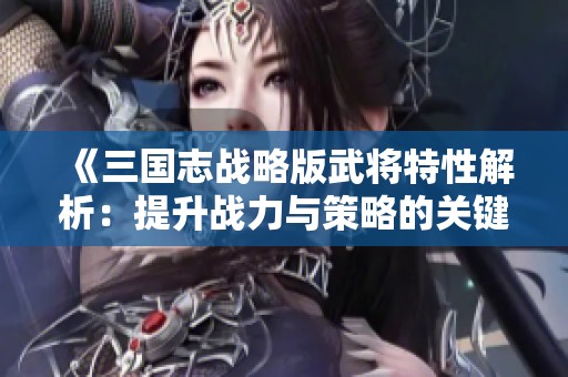 《三国志战略版武将特性解析：提升战力与策略的关键》