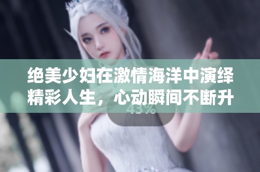 绝美少妇在激情海洋中演绎精彩人生，心动瞬间不断升级