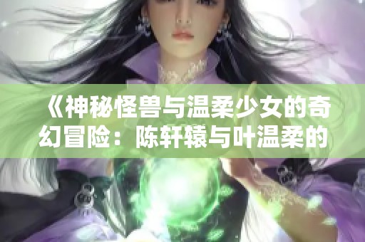 《神秘怪兽与温柔少女的奇幻冒险：陈轩辕与叶温柔的故事》