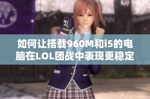 如何让搭载960M和i5的电脑在LOL团战中表现更稳定