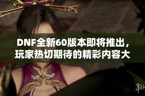 DNF全新60版本即将推出，玩家热切期待的精彩内容大揭秘