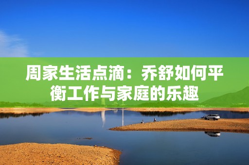 周家生活点滴：乔舒如何平衡工作与家庭的乐趣