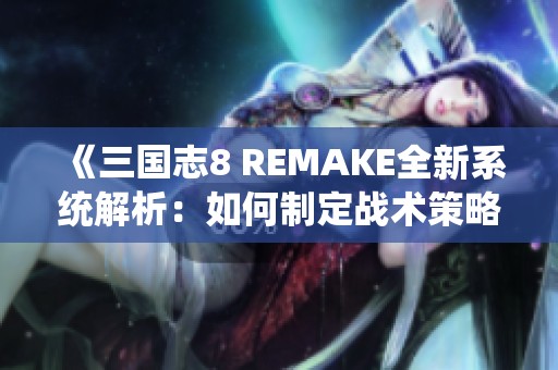 《三国志8 REMAKE全新系统解析：如何制定战术策略》