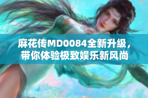 麻花传MD0084全新升级，带你体验极致娱乐新风尚