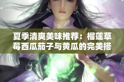 夏季清爽美味推荐：榴莲草莓西瓜茄子与黄瓜的完美搭配