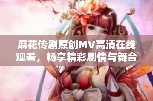 麻花传剧原创MV高清在线观看，畅享精彩剧情与舞台魅力