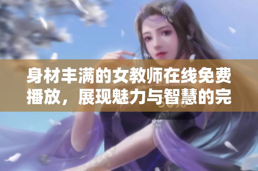 身材丰满的女教师在线免费播放，展现魅力与智慧的完美结合