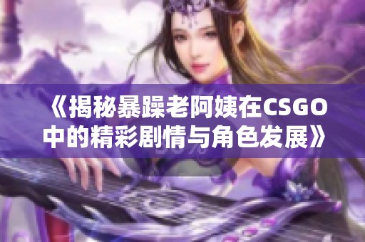 《揭秘暴躁老阿姨在CSGO中的精彩剧情与角色发展》