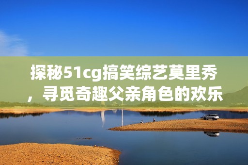 探秘51cg搞笑综艺莫里秀，寻觅奇趣父亲角色的欢乐旅程