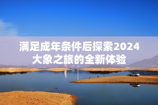 满足成年条件后探索2024大象之旅的全新体验