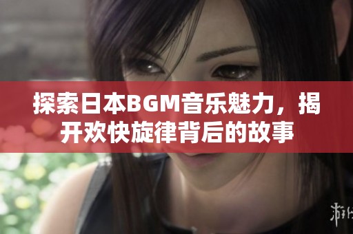 探索日本BGM音乐魅力，揭开欢快旋律背后的故事