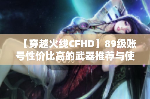 【穿越火线CFHD】89级账号性价比高的武器推荐与使用技巧