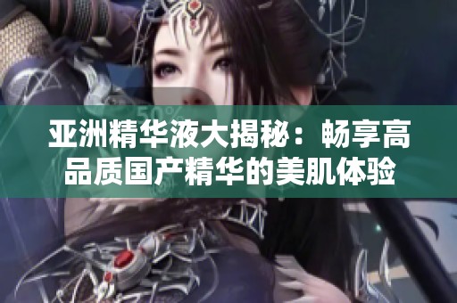 亚洲精华液大揭秘：畅享高品质国产精华的美肌体验