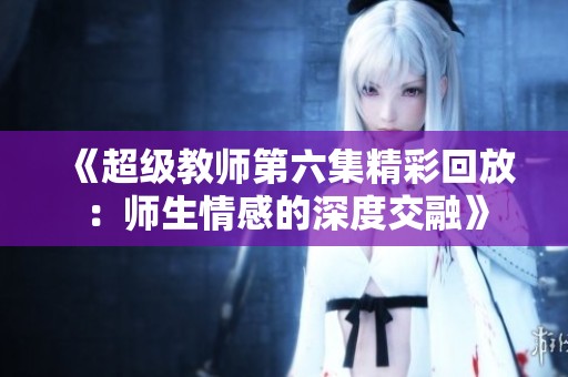 《超级教师第六集精彩回放：师生情感的深度交融》