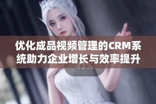 优化成品视频管理的CRM系统助力企业增长与效率提升