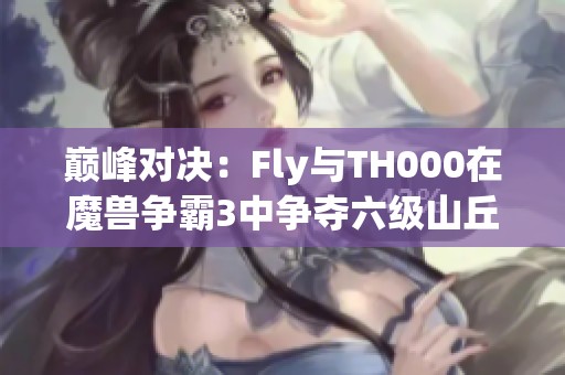 巅峰对决：Fly与TH000在魔兽争霸3中争夺六级山丘之王荣耀