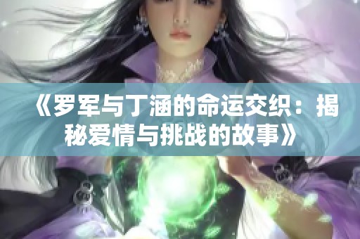 《罗军与丁涵的命运交织：揭秘爱情与挑战的故事》