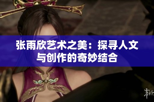 张雨欣艺术之美：探寻人文与创作的奇妙结合