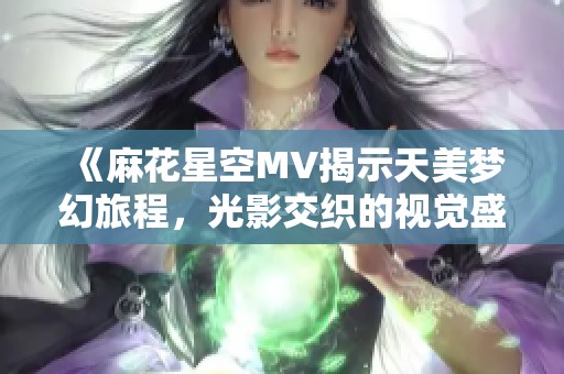 《麻花星空MV揭示天美梦幻旅程，光影交织的视觉盛宴》