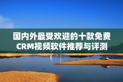 国内外最受欢迎的十款免费CRM视频软件推荐与评测