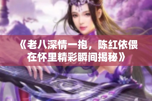 《老八深情一抱，陈红依偎在怀里精彩瞬间揭秘》