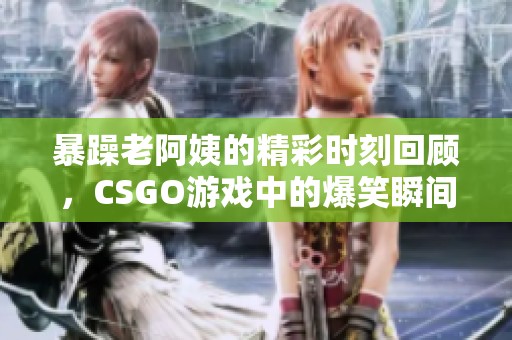 暴躁老阿姨的精彩时刻回顾，CSGO游戏中的爆笑瞬间