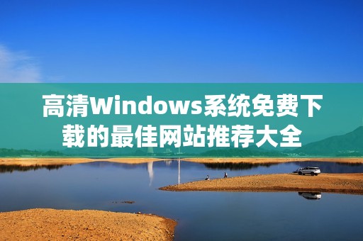 高清Windows系统免费下载的最佳网站推荐大全