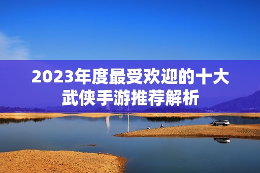 2023年度最受欢迎的十大武侠手游推荐解析