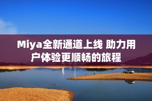 Miya全新通道上线 助力用户体验更顺畅的旅程