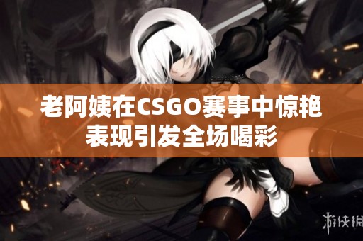 老阿姨在CSGO赛事中惊艳表现引发全场喝彩